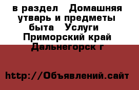  в раздел : Домашняя утварь и предметы быта » Услуги . Приморский край,Дальнегорск г.